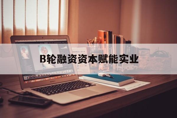 银川市B轮融资资本赋能实业(b轮融资公司值得工作吗)